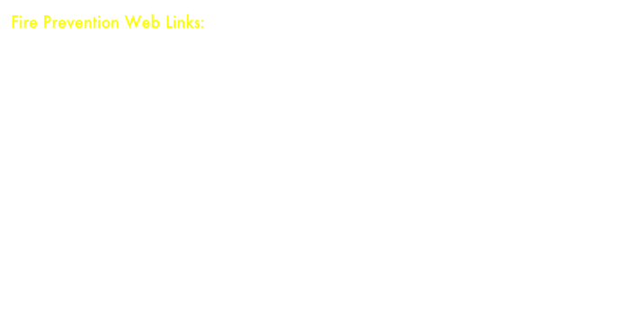 Fire Prevention Web Links:
Sparky the Fire Dog Homepage - Fire Prevention fun for the whole familyFireExtinguisher.com - Fantastic site giving descriptions of extinguisher and their useBeFireSafe.com -- Fire Prevention activities and information for all agesfiresafety.gov - Wide array of information related to Fire SafetyUSFA KIDS - United States Fire Administration Info, games and activities for kids