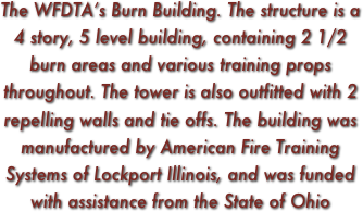 The WFDTA’s Burn Building. The structure is a 4 story, 5 level building, containing 2 1/2 burn areas and various training props throughout. The tower is also outfitted with 2 repelling walls and tie offs. The building was manufactured by American Fire Training Systems of Lockport Illinois, and was funded with assistance from the State of Ohio 